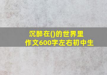 沉醉在()的世界里 作文600字左右初中生